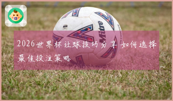 2026世界杯让球技巧分享 如何选择最佳投注策略